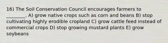 16) The Soil Conservation Council encourages farmers to ________. A) grow native crops such as corn and beans B) stop cultivating highly erodible cropland C) grow cattle feed instead of commercial crops D) stop growing mustard plants E) grow soybeans