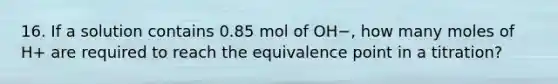 16. If a solution contains 0.85 mol of OH−, how many moles of H+ are required to reach the equivalence point in a titration?