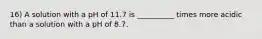 16) A solution with a pH of 11.7 is __________ times more acidic than a solution with a pH of 8.7.