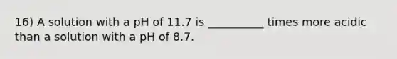 16) A solution with a pH of 11.7 is __________ times more acidic than a solution with a pH of 8.7.