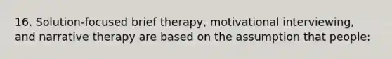 16. Solution-focused brief therapy, motivational interviewing, and narrative therapy are based on the assumption that people: