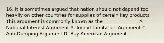 16. It is sometimes argued that nation should not depend too heavily on other countries for supplies of certain key products. This argument is commonly known as the ______________. A. National Interest Argument B. Import Limitation Argument C. Anti-Dumping Argument D. Buy-American Argument