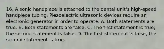 16. A sonic handpiece is attached to the dental unit's high-speed handpiece tubing. Piezoelectric ultrasonic devices require an electronic generator in order to operate. A. Both statements are true. B. Both statements are false. C. The first statement is true; the second statement is false. D. The first statement is false; the second statement is true.