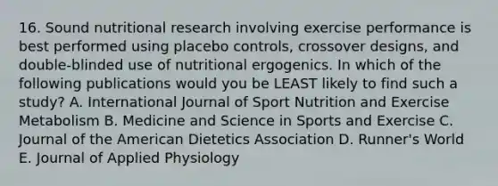 16. Sound nutritional research involving exercise performance is best performed using placebo controls, crossover designs, and double-blinded use of nutritional ergogenics. In which of the following publications would you be LEAST likely to find such a study? A. International Journal of Sport Nutrition and Exercise Metabolism B. Medicine and Science in Sports and Exercise C. Journal of the American Dietetics Association D. Runner's World E. Journal of Applied Physiology