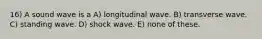 16) A sound wave is a A) longitudinal wave. B) transverse wave. C) standing wave. D) shock wave. E) none of these.