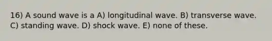 16) A sound wave is a A) longitudinal wave. B) transverse wave. C) standing wave. D) shock wave. E) none of these.