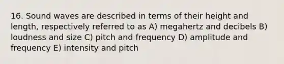 16. Sound waves are described in terms of their height and length, respectively referred to as A) megahertz and decibels B) loudness and size C) pitch and frequency D) amplitude and frequency E) intensity and pitch