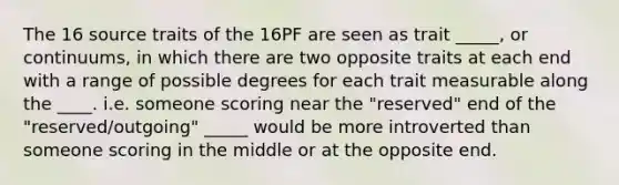 The 16 source traits of the 16PF are seen as trait _____, or continuums, in which there are two opposite traits at each end with a range of possible degrees for each trait measurable along the ____. i.e. someone scoring near the "reserved" end of the "reserved/outgoing" _____ would be more introverted than someone scoring in the middle or at the opposite end.