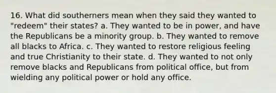 16. What did southerners mean when they said they wanted to "redeem" their states? a. They wanted to be in power, and have the Republicans be a minority group. b. They wanted to remove all blacks to Africa. c. They wanted to restore religious feeling and true Christianity to their state. d. They wanted to not only remove blacks and Republicans from political office, but from wielding any political power or hold any office.