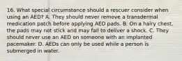 16. What special circumstance should a rescuer consider when using an AED? A. They should never remove a transdermal medication patch before applying AED pads. B. On a hairy chest, the pads may not stick and may fail to deliver a shock. C. They should never use an AED on someone with an implanted pacemaker. D. AEDs can only be used while a person is submerged in water.