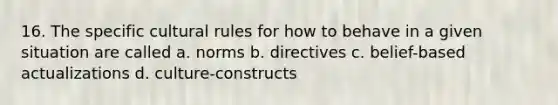 16. The specific cultural rules for how to behave in a given situation are called a. norms b. directives c. belief-based actualizations d. culture-constructs