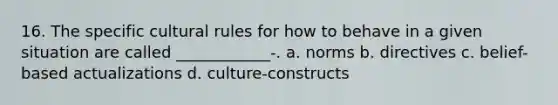 16. The specific cultural rules for how to behave in a given situation are called ____________-. a. norms b. directives c. belief-based actualizations d. culture-constructs