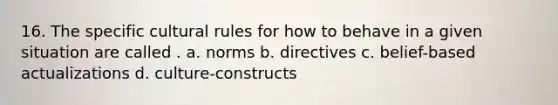 16. The specific cultural rules for how to behave in a given situation are called . a. norms b. directives c. belief-based actualizations d. culture-constructs