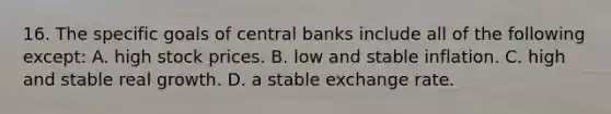 16. The specific goals of central banks include all of the following except: A. high stock prices. B. low and stable inflation. C. high and stable real growth. D. a stable exchange rate.