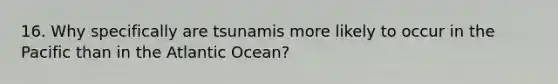 16. Why specifically are tsunamis more likely to occur in the Pacific than in the Atlantic Ocean?