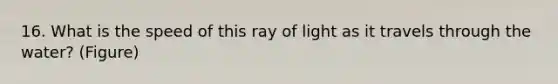 16. What is the speed of this ray of light as it travels through the water? (Figure)