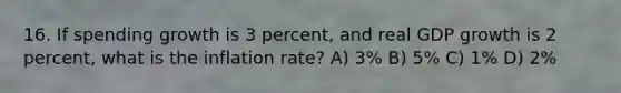 16. If spending growth is 3 percent, and real GDP growth is 2 percent, what is the inflation rate? A) 3% B) 5% C) 1% D) 2%