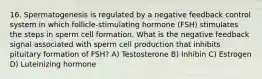 16. Spermatogenesis is regulated by a negative feedback control system in which follicle-stimulating hormone (FSH) stimulates the steps in sperm cell formation. What is the negative feedback signal associated with sperm cell production that inhibits pituitary formation of FSH? A) Testosterone B) Inhibin C) Estrogen D) Luteinizing hormone