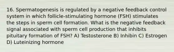 16. Spermatogenesis is regulated by a negative feedback control system in which follicle-stimulating hormone (FSH) stimulates the steps in sperm cell formation. What is the negative feedback signal associated with sperm cell production that inhibits pituitary formation of FSH? A) Testosterone B) Inhibin C) Estrogen D) Luteinizing hormone