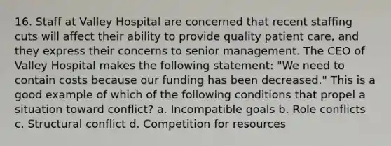 16. Staff at Valley Hospital are concerned that recent staffing cuts will affect their ability to provide quality patient care, and they express their concerns to senior management. The CEO of Valley Hospital makes the following statement: "We need to contain costs because our funding has been decreased." This is a good example of which of the following conditions that propel a situation toward conflict? a. Incompatible goals b. Role conflicts c. Structural conflict d. Competition for resources