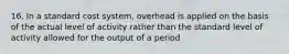 16. In a standard cost system, overhead is applied on the basis of the actual level of activity rather than the standard level of activity allowed for the output of a period