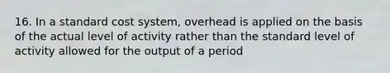 16. In a standard cost system, overhead is applied on the basis of the actual level of activity rather than the standard level of activity allowed for the output of a period