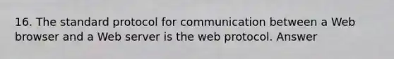 16. The standard protocol for communication between a Web browser and a Web server is the web protocol. Answer