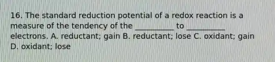 16. The standard reduction potential of a redox reaction is a measure of the tendency of the __________ to __________ electrons. A. reductant; gain B. reductant; lose C. oxidant; gain D. oxidant; lose