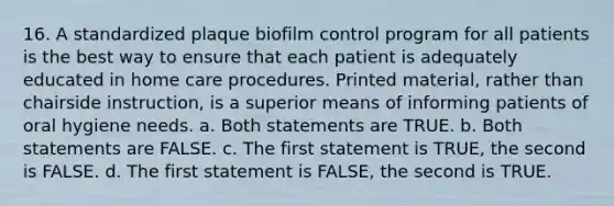 16. A standardized plaque biofilm control program for all patients is the best way to ensure that each patient is adequately educated in home care procedures. Printed material, rather than chairside instruction, is a superior means of informing patients of oral hygiene needs. a. Both statements are TRUE. b. Both statements are FALSE. c. The first statement is TRUE, the second is FALSE. d. The first statement is FALSE, the second is TRUE.