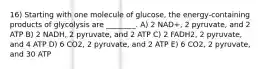 16) Starting with one molecule of glucose, the energy-containing products of glycolysis are ________. A) 2 NAD+, 2 pyruvate, and 2 ATP B) 2 NADH, 2 pyruvate, and 2 ATP C) 2 FADH2, 2 pyruvate, and 4 ATP D) 6 CO2, 2 pyruvate, and 2 ATP E) 6 CO2, 2 pyruvate, and 30 ATP