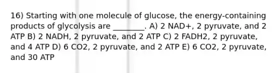 16) Starting with one molecule of glucose, the energy-containing products of glycolysis are ________. A) 2 NAD+, 2 pyruvate, and 2 ATP B) 2 NADH, 2 pyruvate, and 2 ATP C) 2 FADH2, 2 pyruvate, and 4 ATP D) 6 CO2, 2 pyruvate, and 2 ATP E) 6 CO2, 2 pyruvate, and 30 ATP