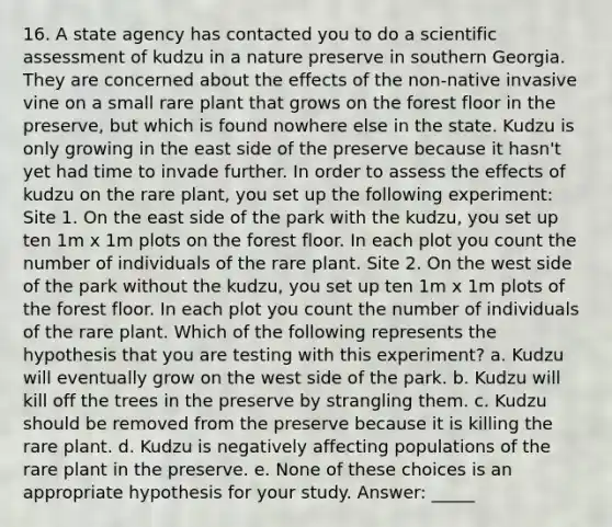 16. A state agency has contacted you to do a scientific assessment of kudzu in a nature preserve in southern Georgia. They are concerned about the effects of the non-native invasive vine on a small rare plant that grows on the forest floor in the preserve, but which is found nowhere else in the state. Kudzu is only growing in the east side of the preserve because it hasn't yet had time to invade further. In order to assess the effects of kudzu on the rare plant, you set up the following experiment: Site 1. On the east side of the park with the kudzu, you set up ten 1m x 1m plots on the forest floor. In each plot you count the number of individuals of the rare plant. Site 2. On the west side of the park without the kudzu, you set up ten 1m x 1m plots of the forest floor. In each plot you count the number of individuals of the rare plant. Which of the following represents the hypothesis that you are testing with this experiment? a. Kudzu will eventually grow on the west side of the park. b. Kudzu will kill off the trees in the preserve by strangling them. c. Kudzu should be removed from the preserve because it is killing the rare plant. d. Kudzu is negatively affecting populations of the rare plant in the preserve. e. None of these choices is an appropriate hypothesis for your study. Answer: _____