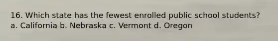 16. Which state has the fewest enrolled public school students? a. California b. Nebraska c. Vermont d. Oregon