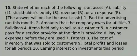 16. State whether each of the following is an asset (A), liability (L), stockholder's equity (S), revenue (R), or an expense (E). (The answer will not be the asset cash) 1. Paid for advertising run this month. 2. Amounts that the company owes for utilities 3. Buildings 4. Items held only to sell to a customer 5. A customer pays for a service provided at the time is provided 6. Paying expenses before they are used 7. Patents 8. The cost of inventory that was sold to customers 9. Total profits and losses for all periods 10. Earning interest on investments this period