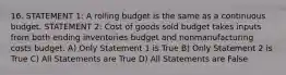 16. STATEMENT 1: A rolling budget is the same as a continuous budget. STATEMENT 2: Cost of goods sold budget takes inputs from both ending inventories budget and nonmanufacturing costs budget. A) Only Statement 1 is True B) Only Statement 2 is True C) All Statements are True D) All Statements are False