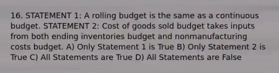 16. STATEMENT 1: A rolling budget is the same as a continuous budget. STATEMENT 2: Cost of goods sold budget takes inputs from both ending inventories budget and nonmanufacturing costs budget. A) Only Statement 1 is True B) Only Statement 2 is True C) All Statements are True D) All Statements are False