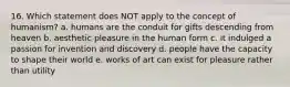 16. Which statement does NOT apply to the concept of humanism? a. humans are the conduit for gifts descending from heaven b. aesthetic pleasure in the human form c. it indulged a passion for invention and discovery d. people have the capacity to shape their world e. works of art can exist for pleasure rather than utility