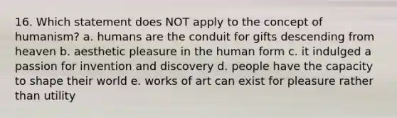 16. Which statement does NOT apply to the concept of humanism? a. humans are the conduit for gifts descending from heaven b. aesthetic pleasure in the human form c. it indulged a passion for invention and discovery d. people have the capacity to shape their world e. works of art can exist for pleasure rather than utility