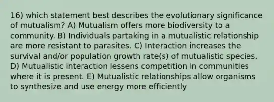 16) which statement best describes the evolutionary significance of mutualism? A) Mutualism offers more biodiversity to a community. B) Individuals partaking in a mutualistic relationship are more resistant to parasites. C) Interaction increases the survival and/or population growth rate(s) of mutualistic species. D) Mutualistic interaction lessens competition in communities where it is present. E) Mutualistic relationships allow organisms to synthesize and use energy more efficiently