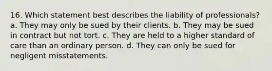 16. Which statement best describes the liability of professionals? a. They may only be sued by their clients. b. They may be sued in contract but not tort. c. They are held to a higher standard of care than an ordinary person. d. They can only be sued for negligent misstatements.