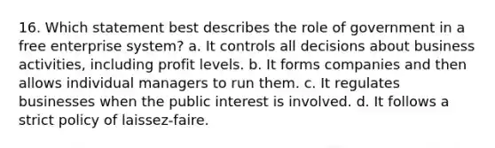 16. Which statement best describes the role of government in a free enterprise system? a. It controls all decisions about business activities, including profit levels. b. It forms companies and then allows individual managers to run them. c. It regulates businesses when the public interest is involved. d. It follows a strict policy of laissez-faire.