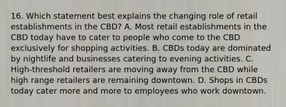 16. Which statement best explains the changing role of retail establishments in the CBD? A. Most retail establishments in the CBD today have to cater to people who come to the CBD exclusively for shopping activities. B. CBDs today are dominated by nightlife and businesses catering to evening activities. C. High-threshold retailers are moving away from the CBD while high range retailers are remaining downtown. D. Shops in CBDs today cater more and more to employees who work downtown.