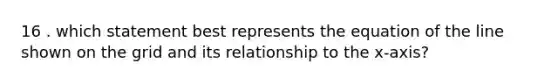 16 . which statement best represents the equation of the line shown on the grid and its relationship to the x-axis?