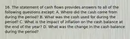 16. The statement of cash flows provides answers to all of the following questions except: A. Where did the cash come from during the period? B. What was the cash used for during the period? C. What is the impact of inflation on the cash balance at the end of the year? D. What was the change in the cash balance during the period?