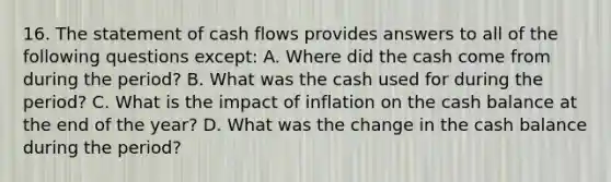 16. The statement of cash flows provides answers to all of the following questions except: A. Where did the cash come from during the period? B. What was the cash used for during the period? C. What is the impact of inflation on the cash balance at the end of the year? D. What was the change in the cash balance during the period?