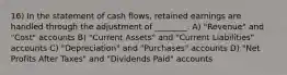 16) In the statement of cash flows, retained earnings are handled through the adjustment of ________. A) "Revenue" and "Cost" accounts B) "Current Assets" and "Current Liabilities" accounts C) "Depreciation" and "Purchases" accounts D) "Net Profits After Taxes" and "Dividends Paid" accounts