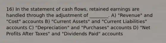 16) In the statement of cash flows, retained earnings are handled through the adjustment of ________. A) "Revenue" and "Cost" accounts B) "Current Assets" and "Current Liabilities" accounts C) "Depreciation" and "Purchases" accounts D) "Net Profits After Taxes" and "Dividends Paid" accounts