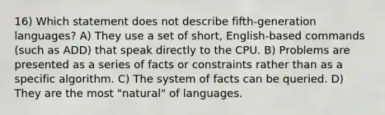 16) Which statement does not describe fifth-generation languages? A) They use a set of short, English-based commands (such as ADD) that speak directly to the CPU. B) Problems are presented as a series of facts or constraints rather than as a specific algorithm. C) The system of facts can be queried. D) They are the most "natural" of languages.