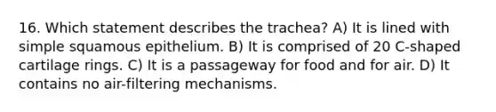 16. Which statement describes the trachea? A) It is lined with simple squamous epithelium. B) It is comprised of 20 C-shaped cartilage rings. C) It is a passageway for food and for air. D) It contains no air-filtering mechanisms.