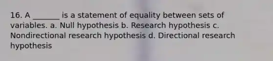 16. A _______ is a statement of equality between sets of variables. a. Null hypothesis b. Research hypothesis c. Nondirectional research hypothesis d. Directional research hypothesis